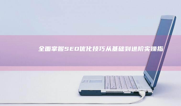 全面掌握SEO优化技巧：从基础到进阶实操指南与资深顾问分享